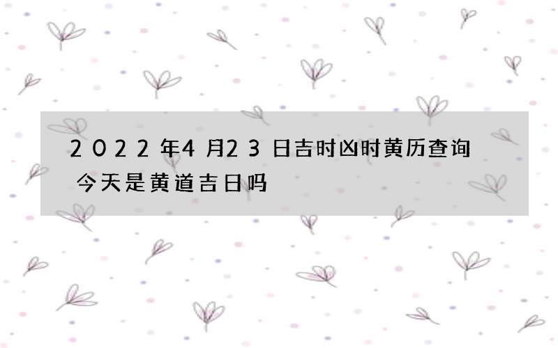 2022年4月23日吉时凶时黄历查询 今天是黄道吉日吗
